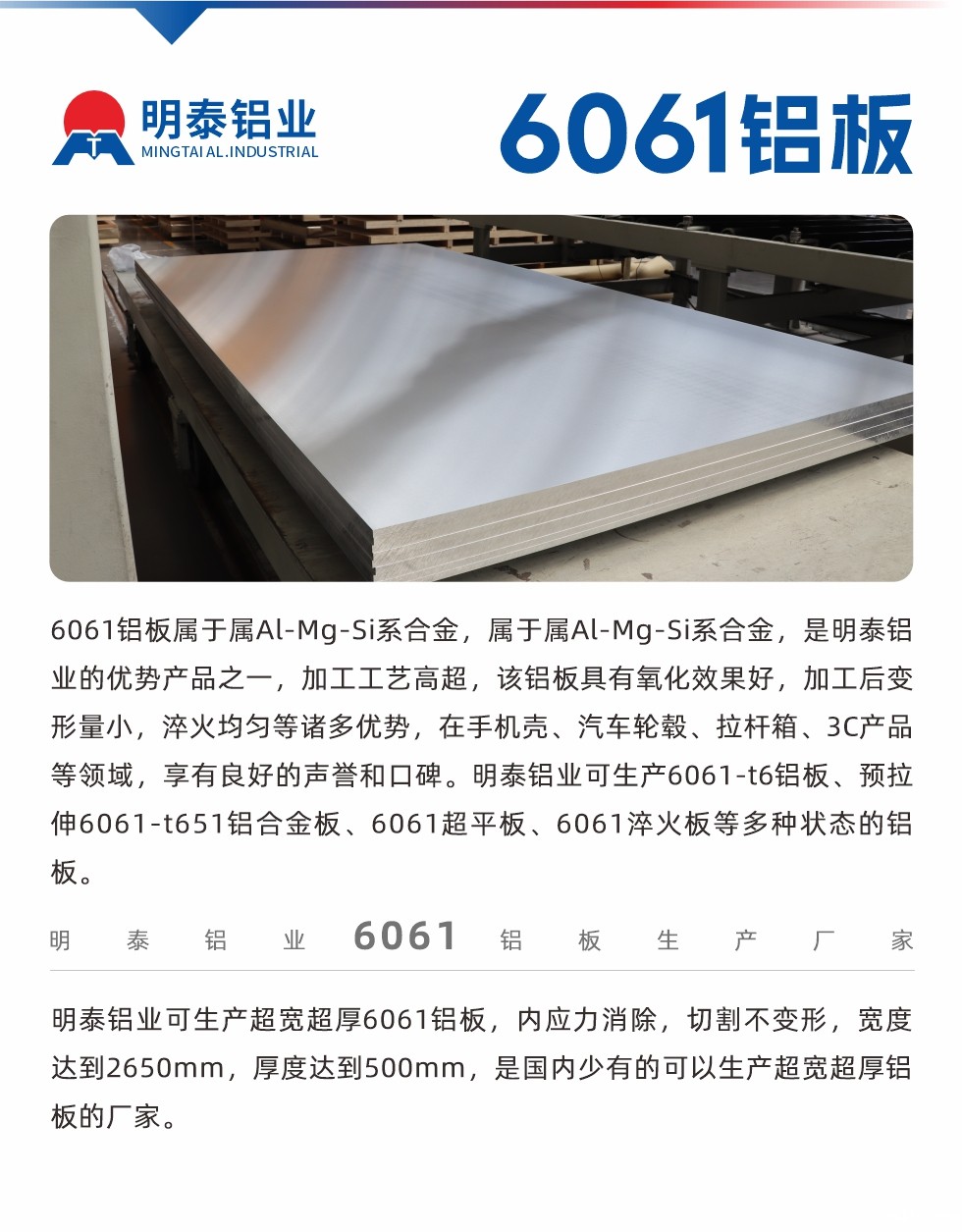 6061铝板属于属Al-Mg-Si系合金,属于属Al-Mg-Si系合金,是新利18是什么平台的优势产品之一,加工工艺高超,该铝板具有氧化效果好,加工后变形量小,淬火均匀等诸多优势,在手机壳、汽车轮毂、拉杆箱、3C产品等领域,享有良好的声誉和口碑。新利18是什么平台可生产6061-t6铝板、预拉伸6061-t651铝合金板、6061超平板、6061淬火板等多种状态的铝板。
  新利18是什么平台可生产超宽超厚6061铝板,内应力消除,切割不变形,宽度达到2650mm,厚度达到500mm,是国内少有的可以生产超宽超厚铝板的厂家。